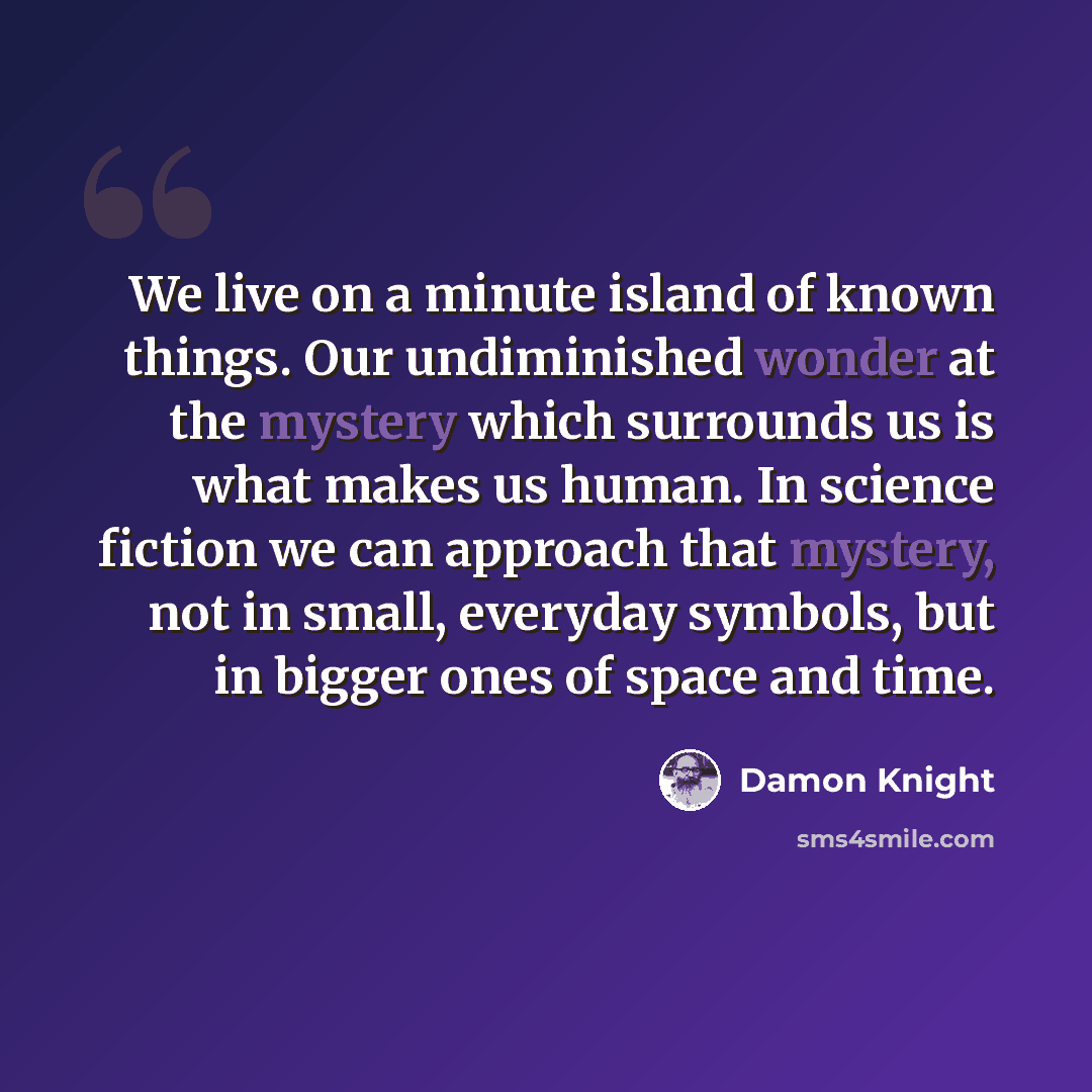 “We live on a minute island of known things. Our undiminished wonder at the mystery which surrounds us is what makes us human. In science fiction we can approach that mystery, not in small, everyday symbols, but in bigger ones of space and time.” quote by Damon Knight