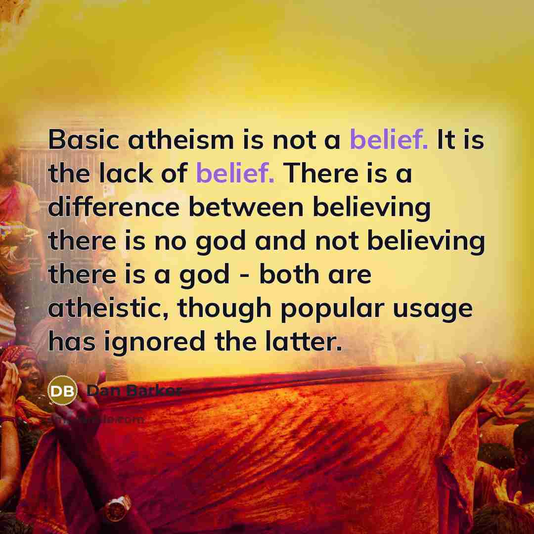 “Basic atheism is not a belief. It is the lack of belief. There is a difference between believing there is no god and not believing there is a god - both are atheistic, though popular usage has ignored the latter.” quote by Dan Barker