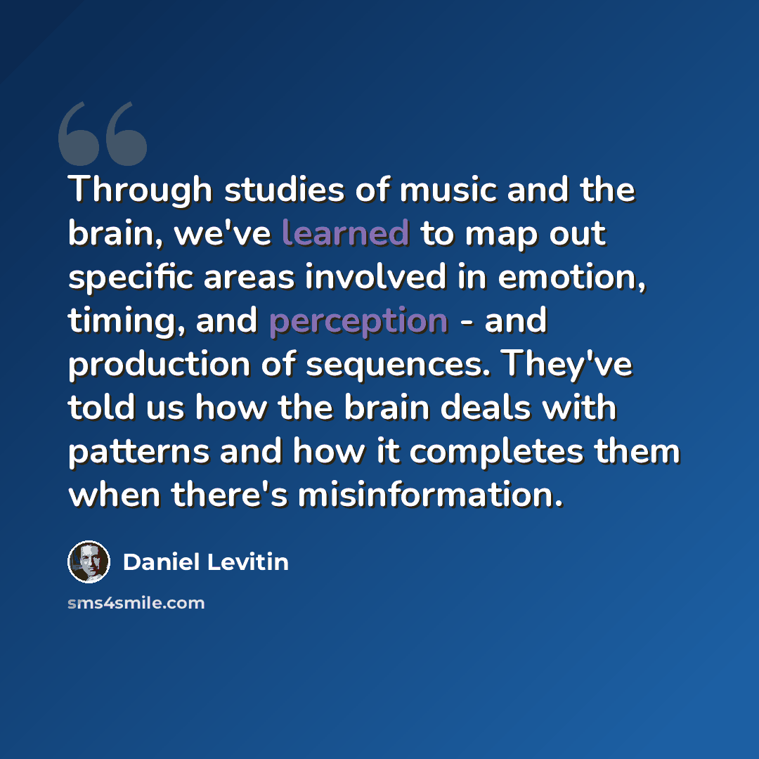 “Through studies of music and the brain, we've learned to map out specific areas involved in emotion, timing, and perception - and production of sequences. They've told us how the brain deals with patterns and how it completes them when there's misinformation.” quote by Daniel Levitin