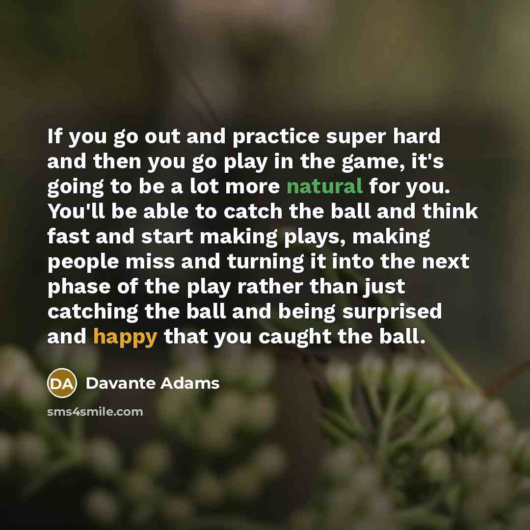 “If you go out and practice super hard and then you go play in the game, it's going to be a lot more natural for you. You'll be able to catch the ball and think fast and start making plays, making people miss and turning it into the next phase of the play rather than just catching the ball and…” quote by Davante Adams