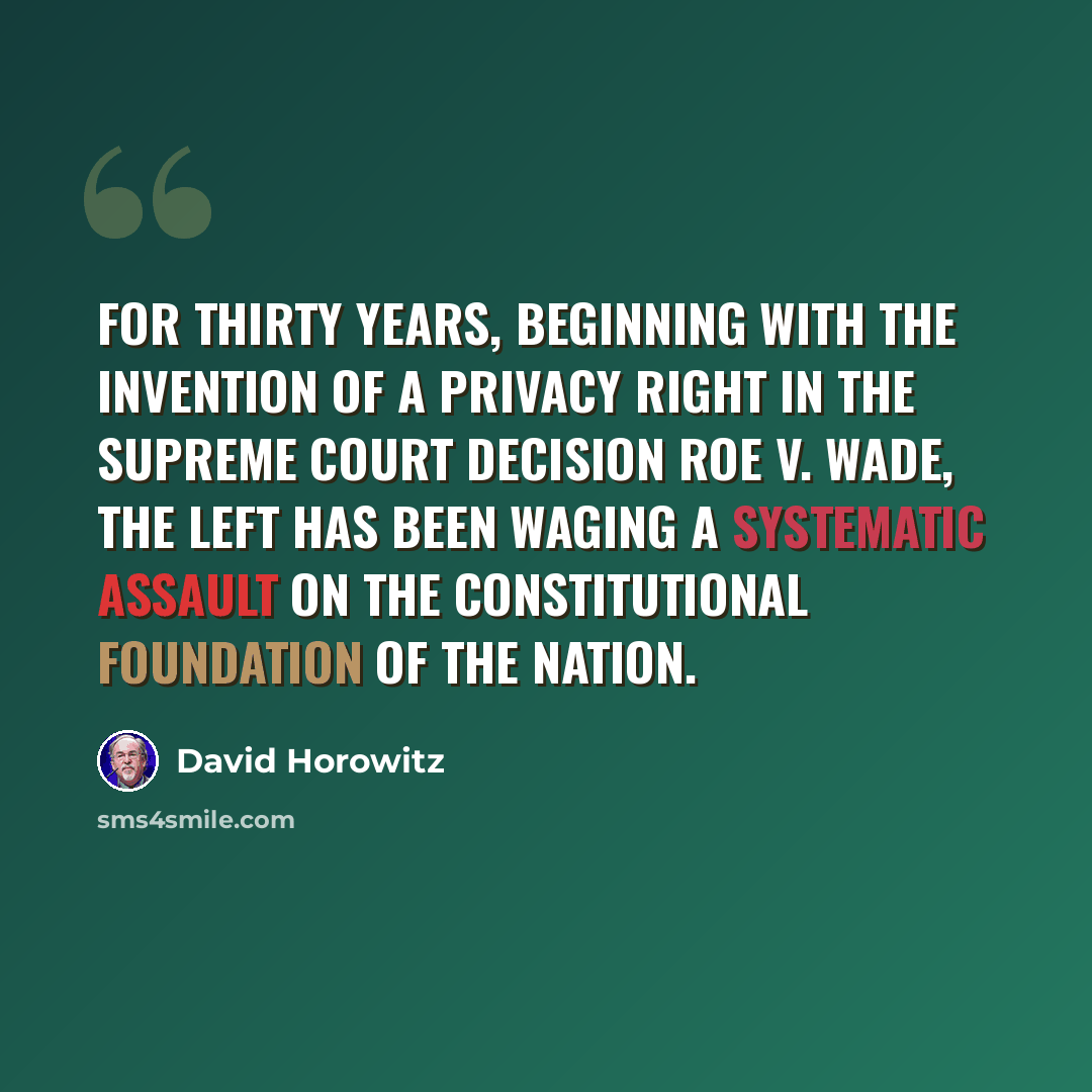 “For thirty years, beginning with the invention of a privacy right in the Supreme Court decision Roe v. Wade, the Left has been waging a systematic assault on the constitutional foundation of the nation.” quote by David Horowitz