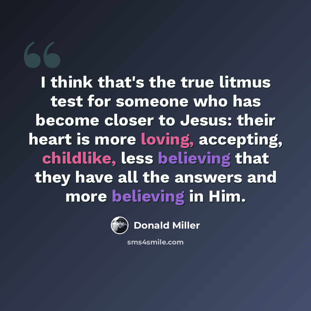 “I think that's the true litmus test for someone who has become closer to Jesus: their heart is more loving, accepting, childlike, less believing that they have all the answers and more believing in Him.” quote by Donald Miller