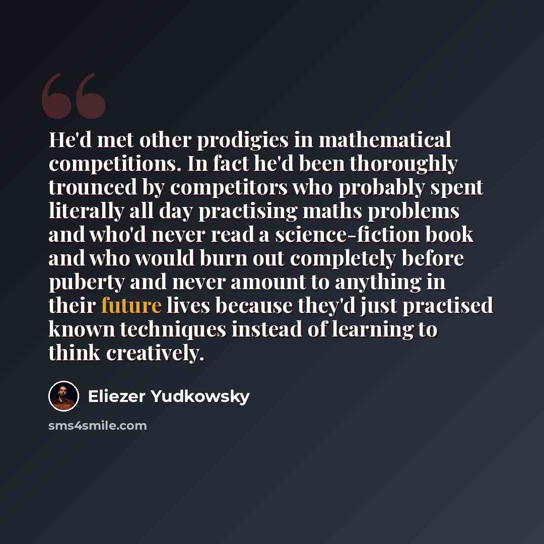 “He'd met other prodigies in mathematical competitions. In fact he'd been thoroughly trounced by competitors who probably spent literally all day practising maths problems and who'd never read a science-fiction book and who would burn out completely before puberty and never amount to anything in…” quote by Eliezer Yudkowsky