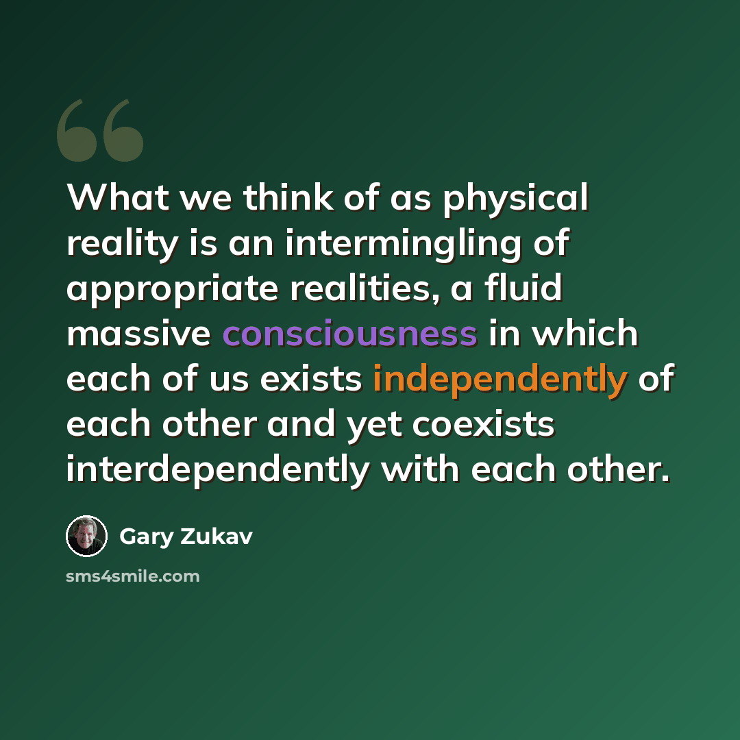“What we think of as physical reality is an intermingling of appropriate realities, a fluid massive consciousness in which each of us exists independently of each other and yet coexists interdependently with each other.” quote by Gary Zukav