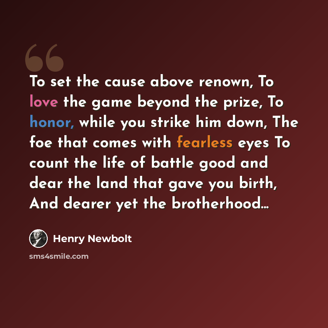 “To set the cause above renown, To love the game beyond the prize, To honor, while you strike him down, The foe that comes with fearless eyes To count the life of battle good and dear the land that gave you birth, And dearer yet the brotherhood...” quote by Henry Newbolt