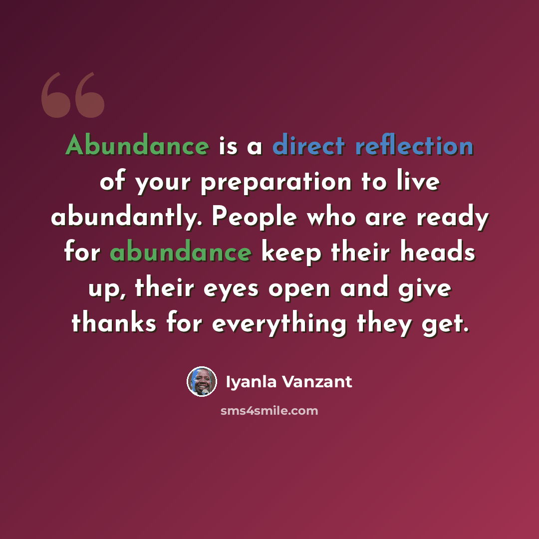 “Abundance is a direct reflection of your preparation to live abundantly. People who are ready for abundance keep their heads up, their eyes open and give thanks for everything they get.” quote by Iyanla Vanzant