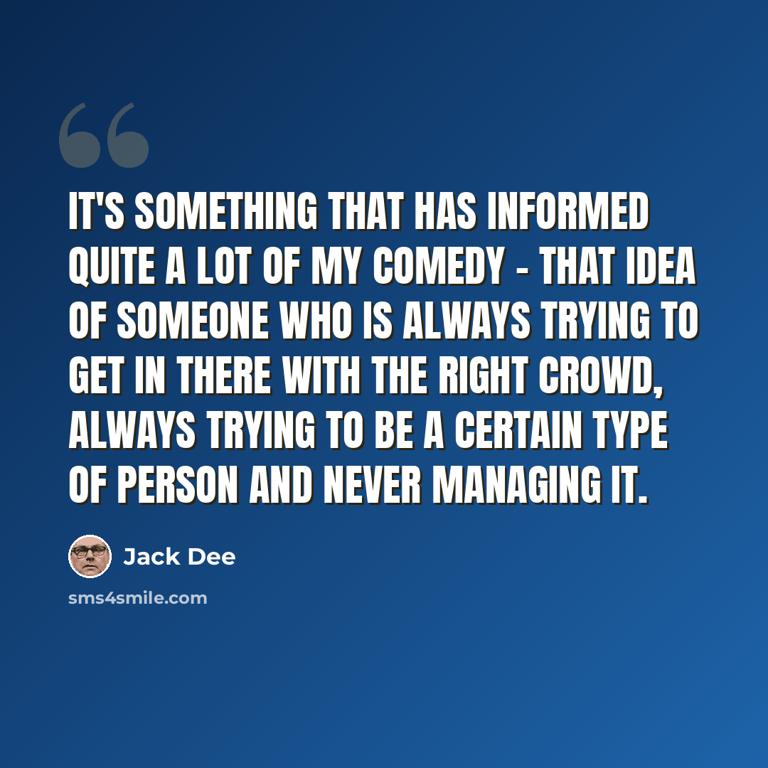 “It's something that has informed quite a lot of my comedy - that idea of someone who is always trying to get in there with the right crowd, always trying to be a certain type of person and never managing it.” quote by Jack Dee