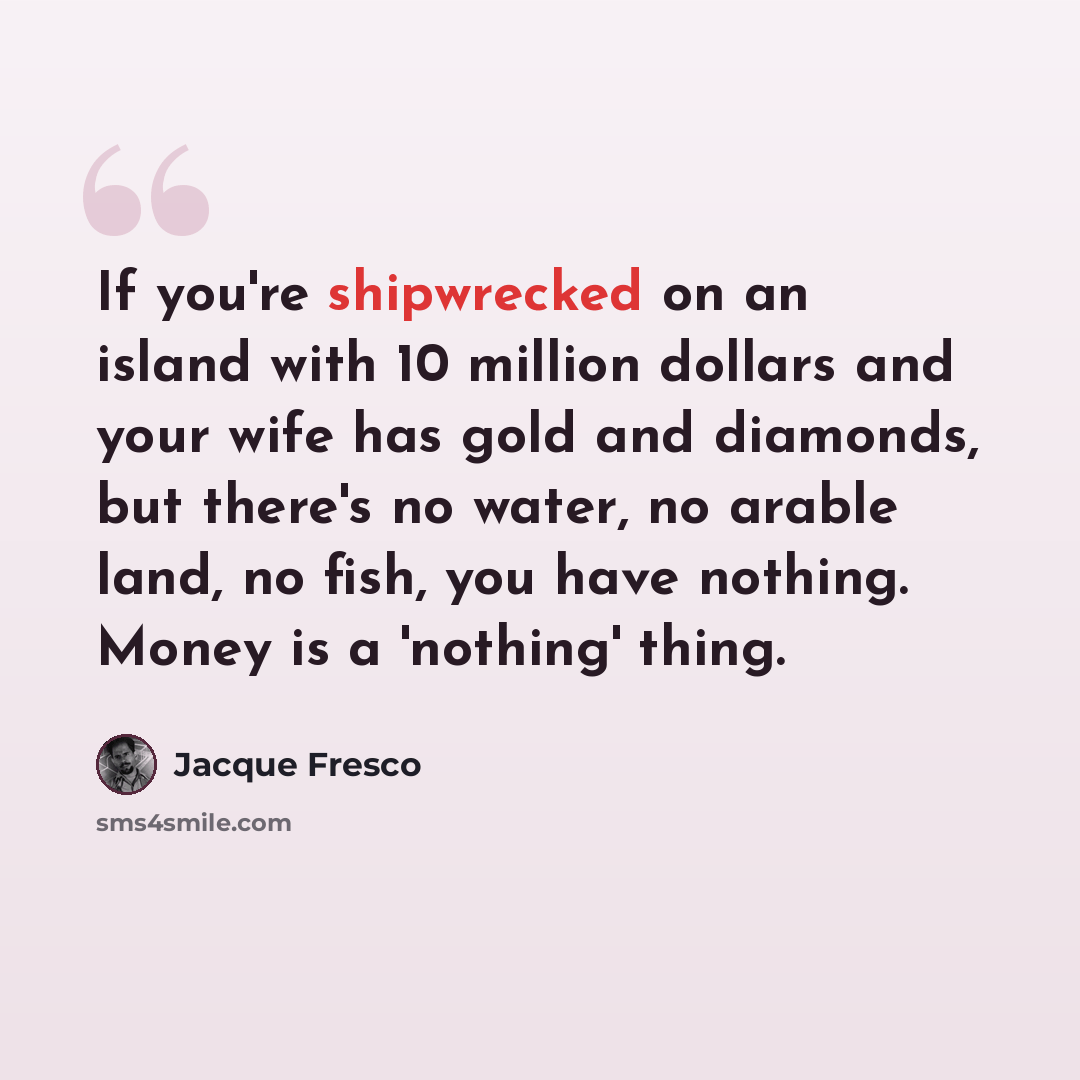 “If you're shipwrecked on an island with 10 million dollars and your wife has gold and diamonds, but there's no water, no arable land, no fish, you have nothing. Money is a 'nothing' thing.” quote by Jacque Fresco
