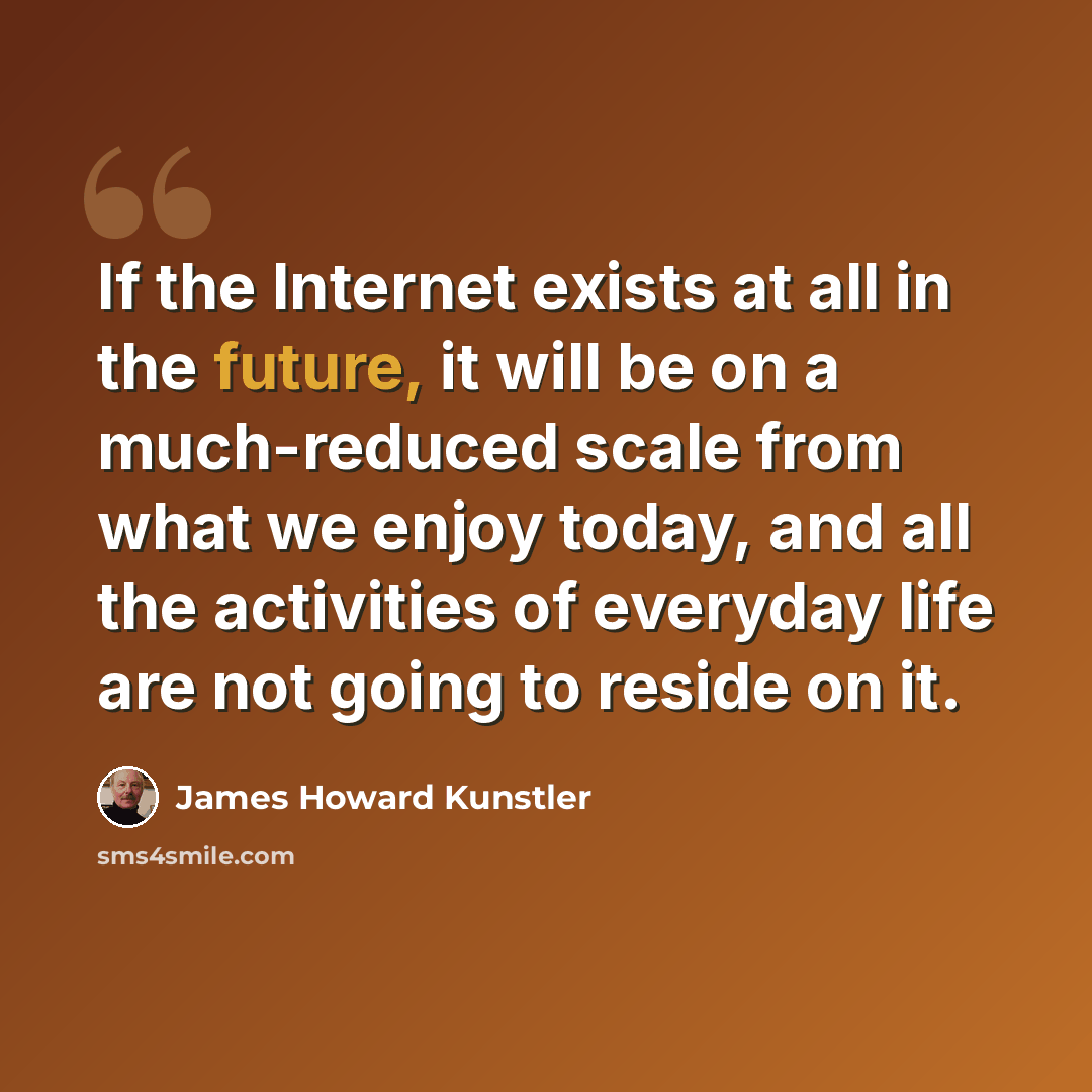 “If the Internet exists at all in the future, it will be on a much-reduced scale from what we enjoy today, and all the activities of everyday life are not going to reside on it.” quote by James Howard Kunstler
