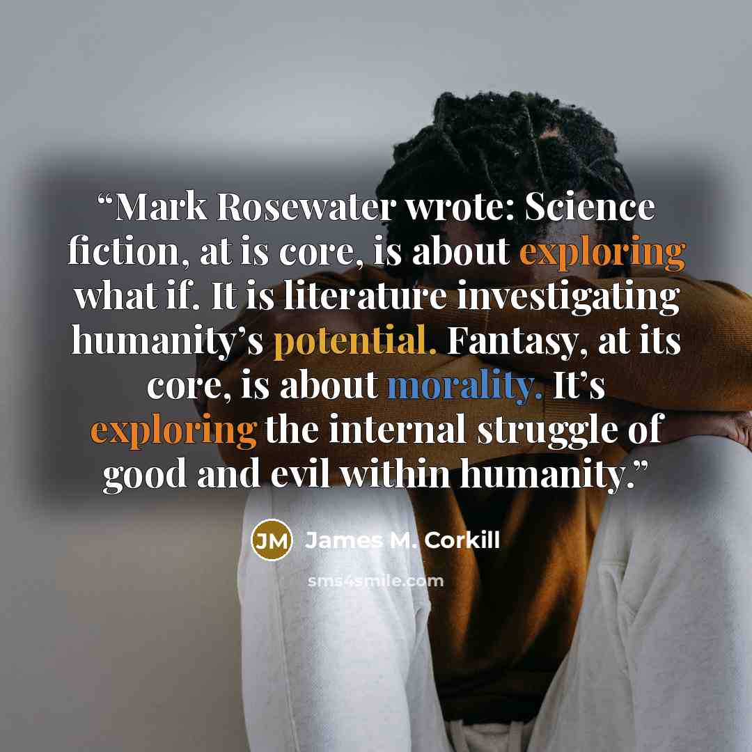 “Mark Rosewater wrote: Science fiction, at is core, is about exploring what if. It is literature investigating humanity’s potential. Fantasy, at its core, is about morality. It’s exploring the internal struggle of good and evil within humanity.” quote by James M. Corkill