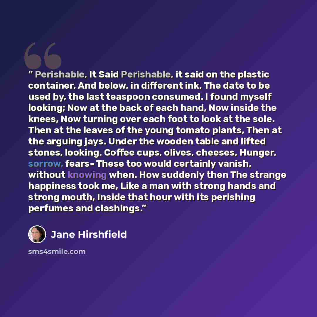 “Perishable, It Said Perishable, it said on the plastic container, And below, in different ink, The date to be used by, the last teaspoon consumed. I found myself looking; Now at the back of each hand, Now inside the knees, Now turning over each foot to look at the sole. Then at the leaves of the…” quote by Jane Hirshfield
