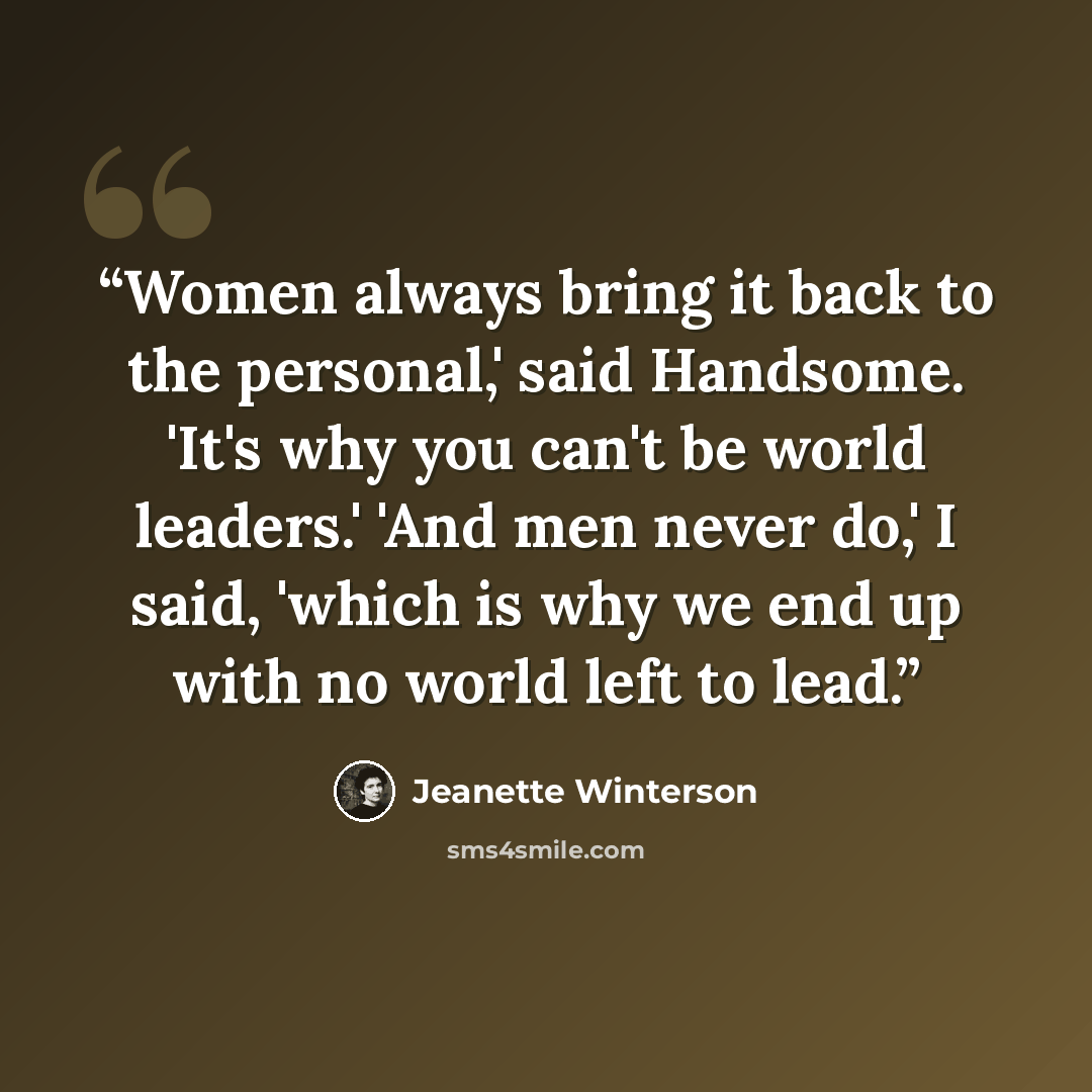 “Women always bring it back to the personal,' said Handsome. 'It's why you can't be world leaders.' 'And men never do,' I said, 'which is why we end up with no world left to lead.” quote by Jeanette Winterson