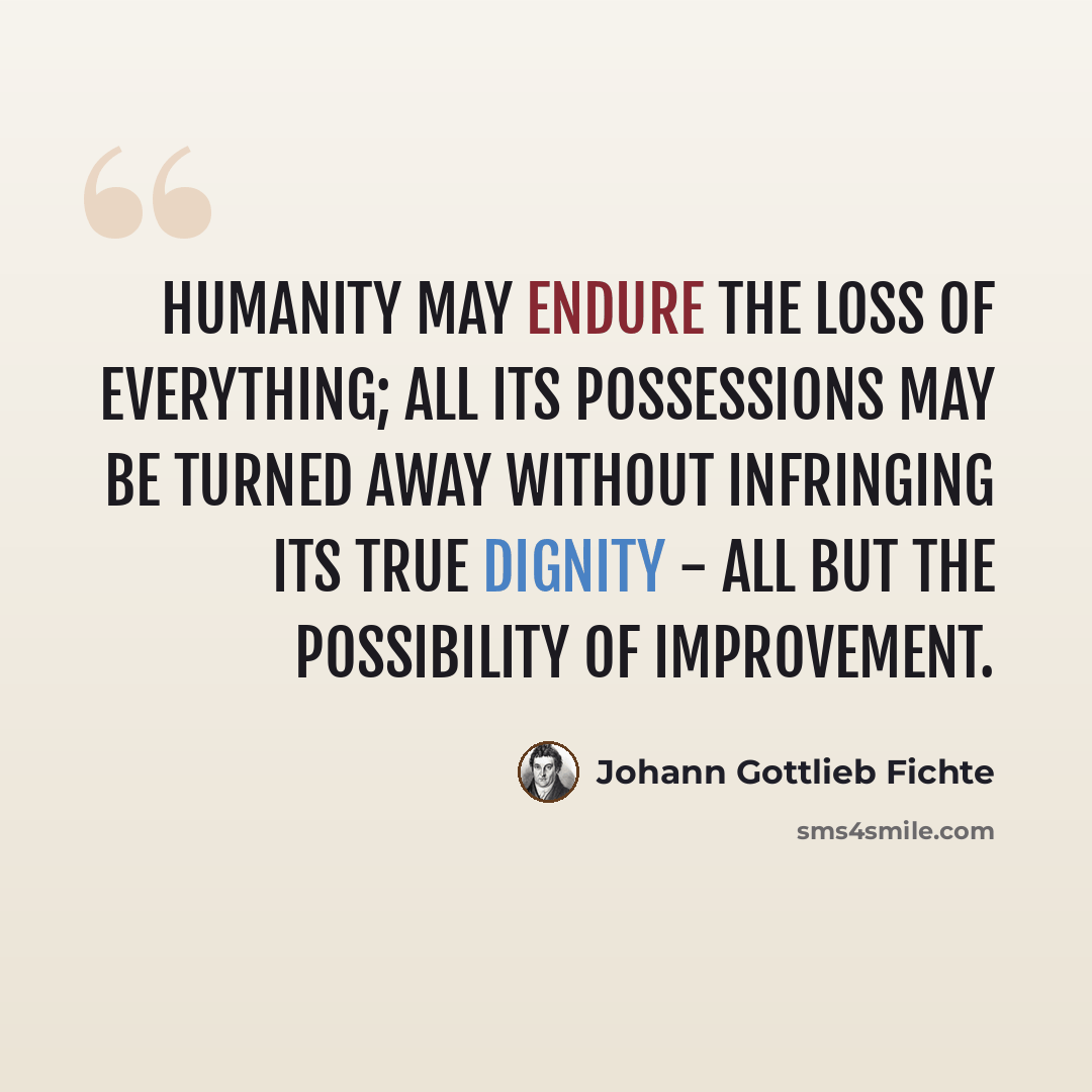 “Humanity may endure the loss of everything; all its possessions may be turned away without infringing its true dignity - all but the possibility of improvement.” quote by Johann Gottlieb Fichte