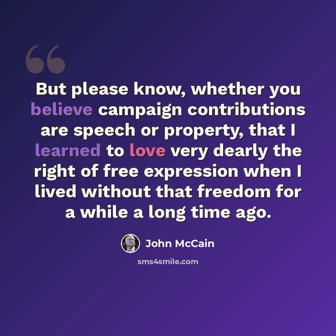 “But please know, whether you believe campaign contributions are speech or property, that I learned to love very dearly the right of free expression when I lived without that freedom for a while a long time ago.” quote by John McCain