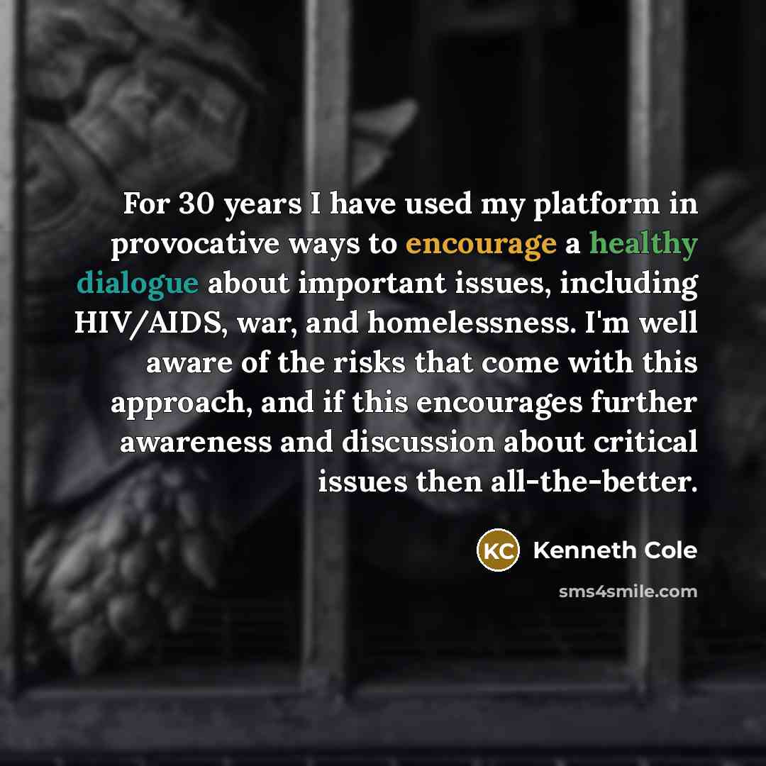 “For 30 years I have used my platform in provocative ways to encourage a healthy dialogue about important issues, including HIV/AIDS, war, and homelessness. I'm well aware of the risks that come with this approach, and if this encourages further awareness and discussion about critical issues then…” quote by Kenneth Cole
