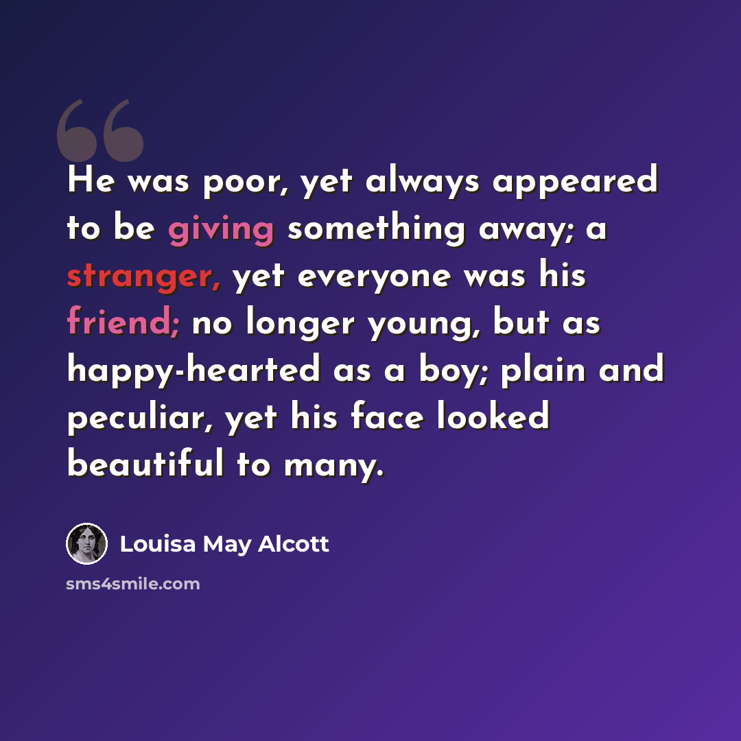 “He was poor, yet always appeared to be giving something away; a stranger, yet everyone was his friend; no longer young, but as happy-hearted as a boy; plain and peculiar, yet his face looked beautiful to many.” quote by Louisa May Alcott