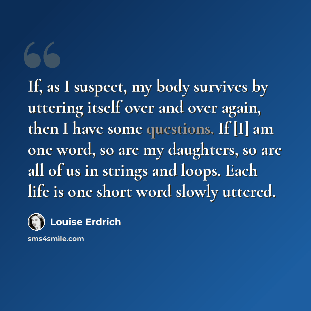 “If, as I suspect, my body survives by uttering itself over and over again, then I have some questions. If [I] am one word, so are my daughters, so are all of us in strings and loops. Each life is one short word slowly uttered.” quote by Louise Erdrich