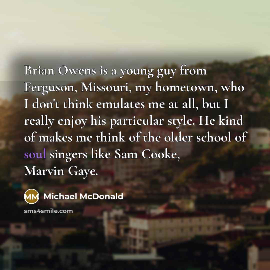 “Brian Owens is a young guy from Ferguson, Missouri, my hometown, who I don't think emulates me at all, but I really enjoy his particular style. He kind of makes me think of the older school of soul singers like Sam Cooke, Marvin Gaye.” quote by Michael McDonald