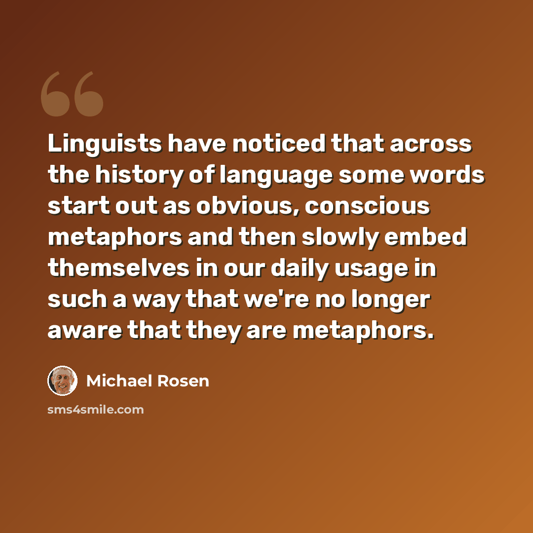 “Linguists have noticed that across the history of language some words start out as obvious, conscious metaphors and then slowly embed themselves in our daily usage in such a way that we're no longer aware that they are metaphors.” quote by Michael Rosen