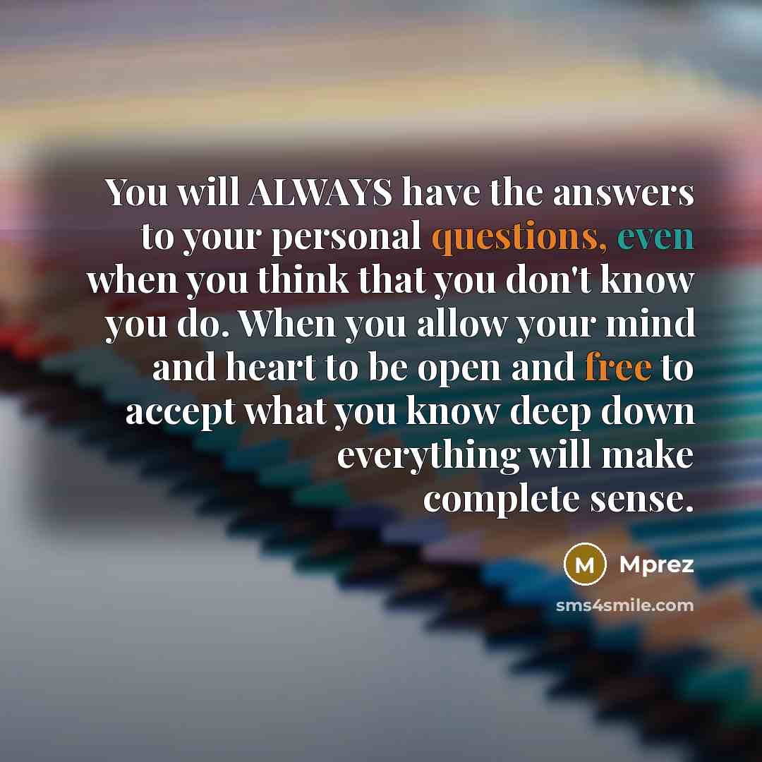 “You will ALWAYS have the answers to your personal questions, even when you think that you don't know you do. When you allow your mind and heart to be open and free to accept what you know deep down everything will make complete sense.” quote by Mprez