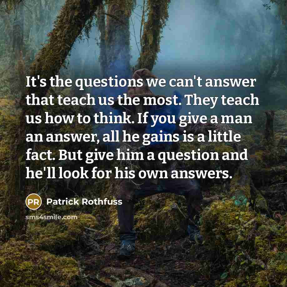 “It's the questions we can't answer that teach us the most. They teach us how to think. If you give a man an answer, all he gains is a little fact. But give him a question and he'll look for his own answers.” quote by Patrick Rothfuss