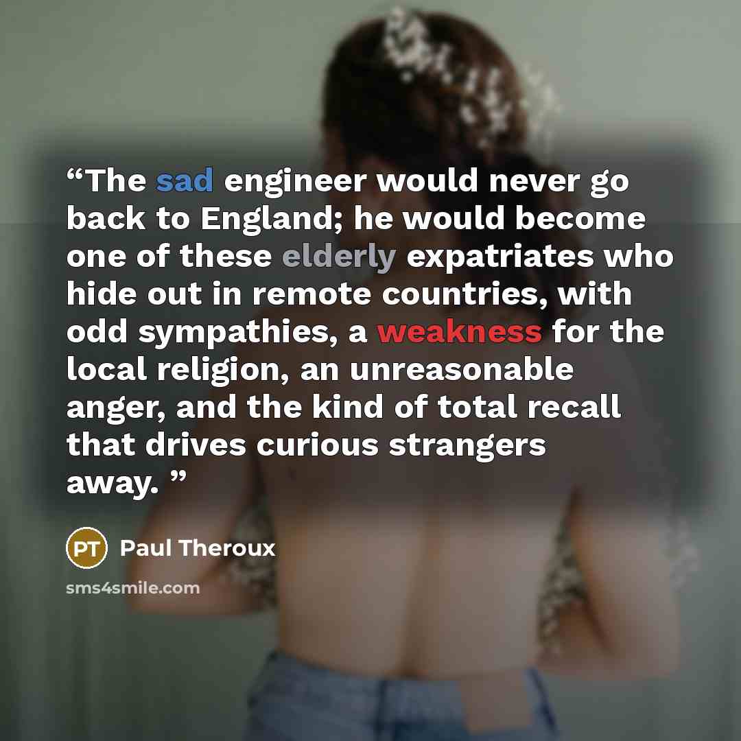 “The sad engineer would never go back to England; he would become one of these elderly expatriates who hide out in remote countries, with odd sympathies, a weakness for the local religion, an unreasonable anger, and the kind of total recall that drives curious strangers away.” quote by Paul Theroux