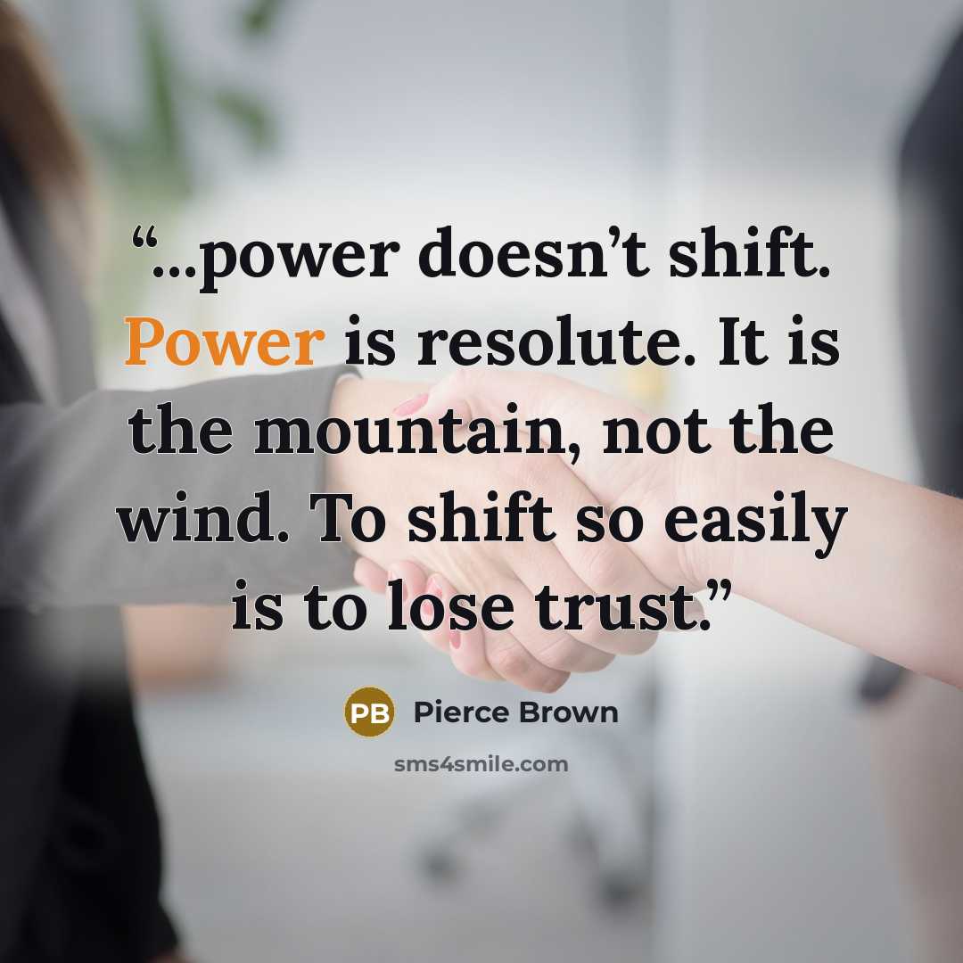 “...power doesn’t shift. Power is resolute. It is the mountain, not the wind. To shift so easily is to lose trust.” quote by Pierce Brown