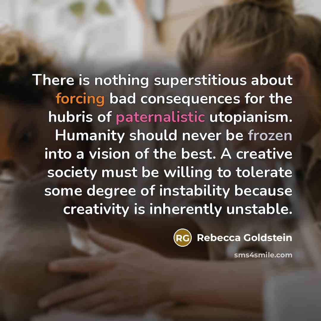 “There is nothing superstitious about forcing bad consequences for the hubris of paternalistic utopianism. Humanity should never be frozen into a vision of the best. A creative society must be willing to tolerate some degree of instability because creativity is inherently unstable.” quote by Rebecca Goldstein