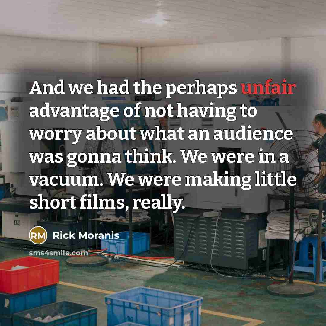 “And we had the perhaps unfair advantage of not having to worry about what an audience was gonna think. We were in a vacuum. We were making little short films, really.” quote by Rick Moranis