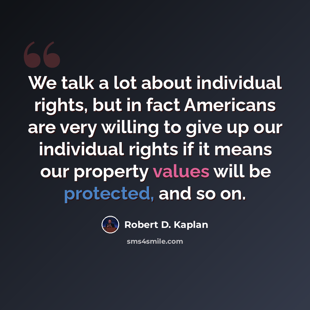 “We talk a lot about individual rights, but in fact Americans are very willing to give up our individual rights if it means our property values will be protected, and so on.” quote by Robert D. Kaplan