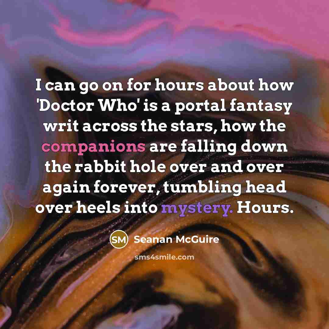 “I can go on for hours about how 'Doctor Who' is a portal fantasy writ across the stars, how the companions are falling down the rabbit hole over and over again forever, tumbling head over heels into mystery. Hours.” quote by Seanan McGuire