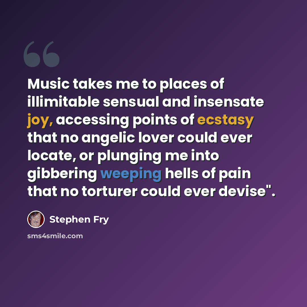 “Music takes me to places of illimitable sensual and insensate joy, accessing points of ecstasy that no angelic lover could ever locate, or plunging me into gibbering weeping hells of pain that no torturer could ever devise".” quote by Stephen Fry
