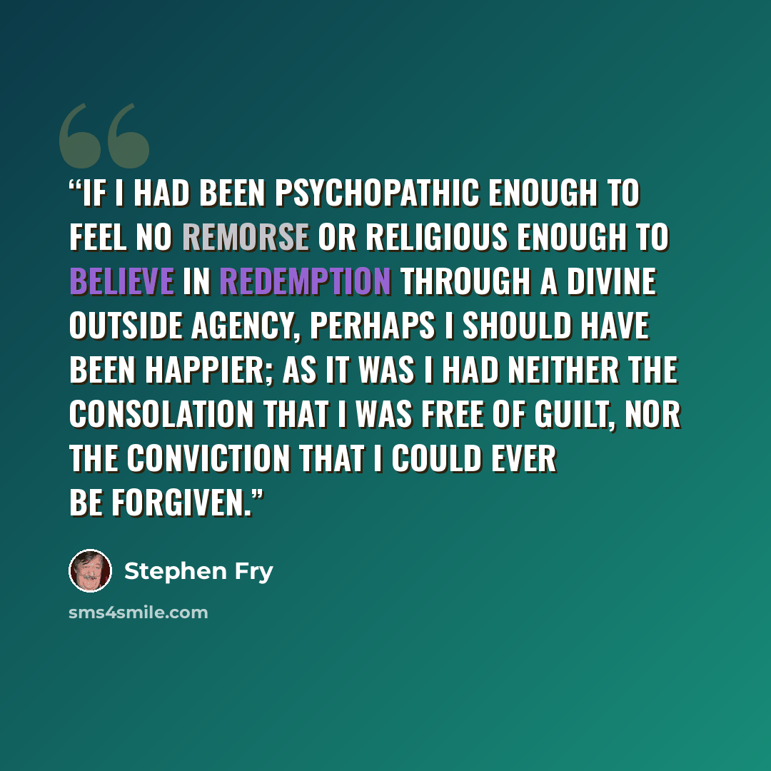 “If I had been psychopathic enough to feel no remorse or religious enough to believe in redemption through a divine outside agency, perhaps I should have been happier; as it was I had neither the consolation that I was free of guilt, nor the conviction that I could ever be forgiven.” quote by Stephen Fry