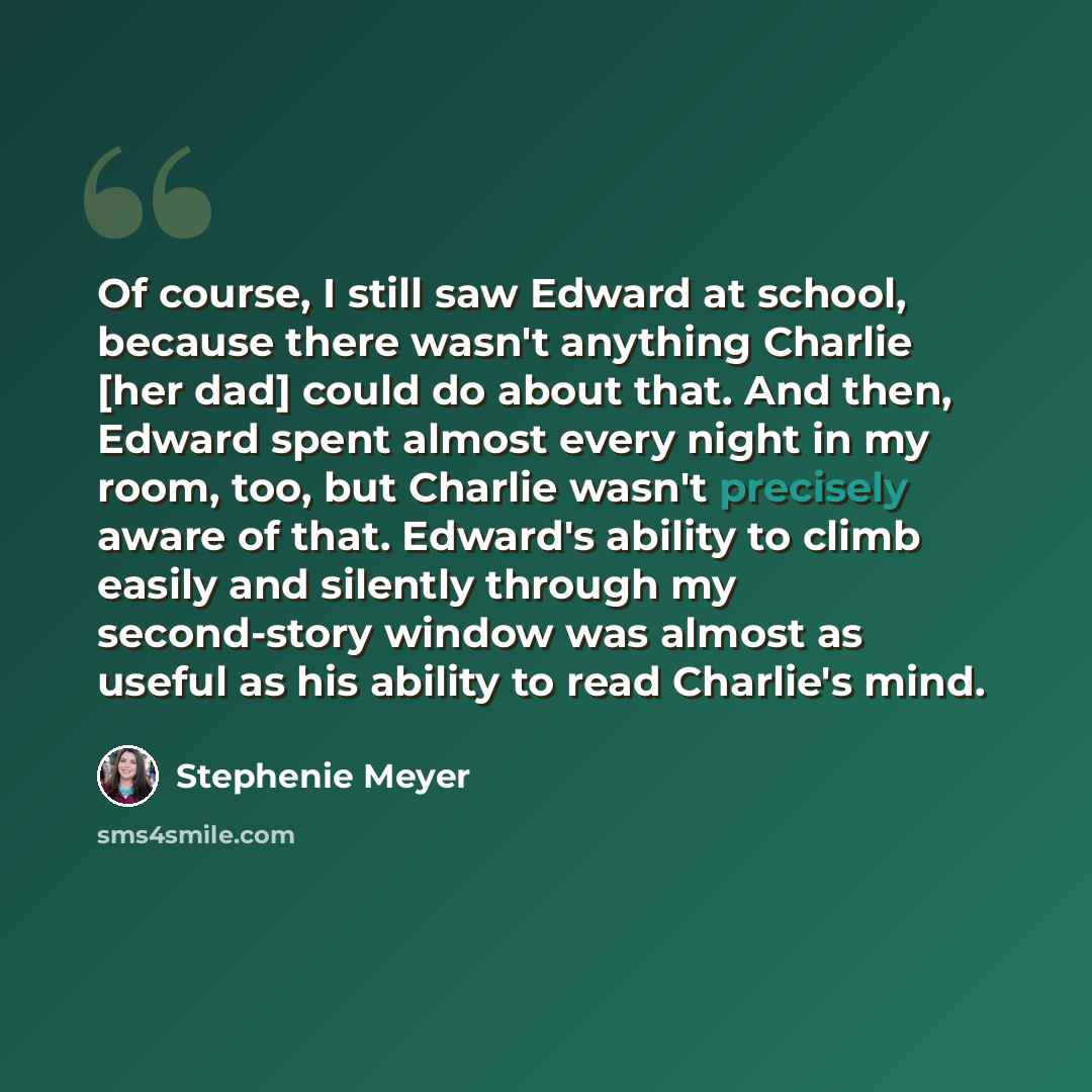 “Of course, I still saw Edward at school, because there wasn't anything Charlie [her dad] could do about that. And then, Edward spent almost every night in my room, too, but Charlie wasn't precisely aware of that. Edward's ability to climb easily and silently through my second-story window was…” quote by Stephenie Meyer