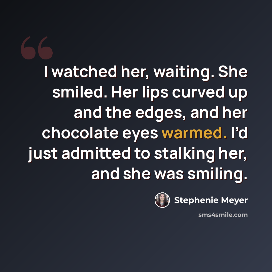 “I watched her, waiting. She smiled. Her lips curved up and the edges, and her chocolate eyes warmed. I’d just admitted to stalking her, and she was smiling.” quote by Stephenie Meyer