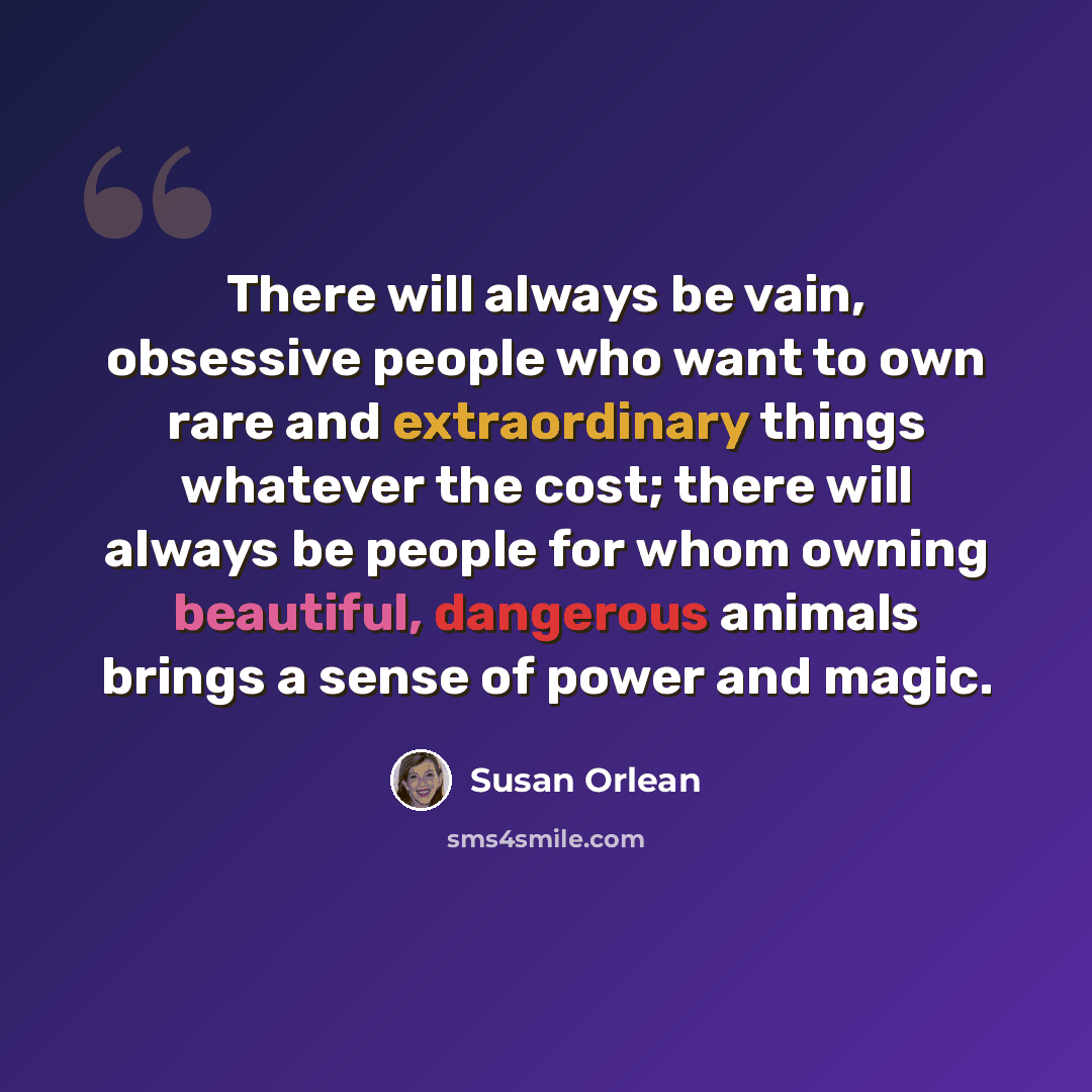 “There will always be vain, obsessive people who want to own rare and extraordinary things whatever the cost; there will always be people for whom owning beautiful, dangerous animals brings a sense of power and magic.” quote by Susan Orlean