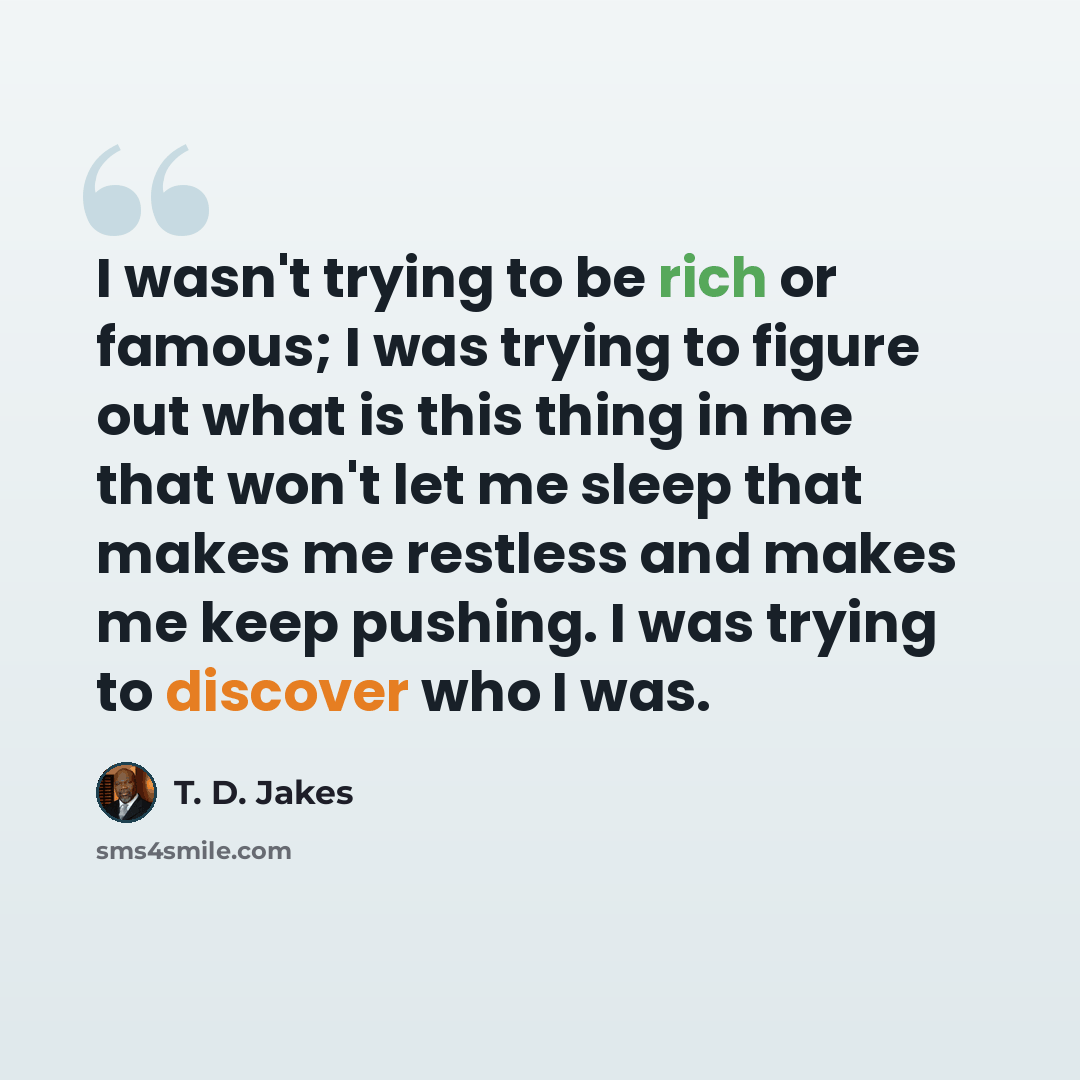 “I wasn't trying to be rich or famous; I was trying to figure out what is this thing in me that won't let me sleep that makes me restless and makes me keep pushing. I was trying to discover who I was.” quote by T. D. Jakes