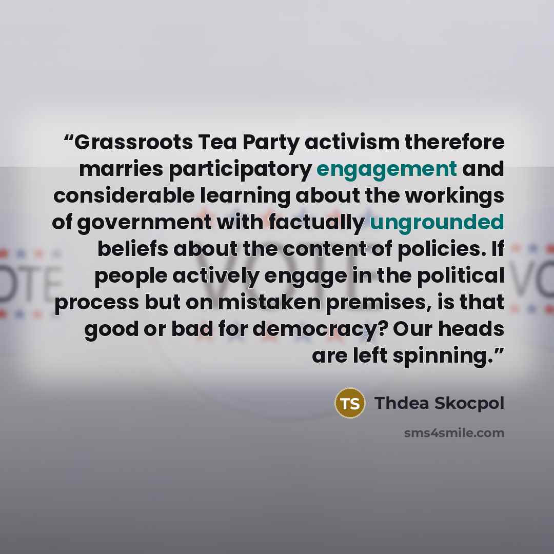 “Grassroots Tea Party activism therefore marries participatory engagement and considerable learning about the workings of government with factually ungrounded beliefs about the content of policies. If people actively engage in the political process but on mistaken premises, is that good or bad for…” quote by Thdea Skocpol
