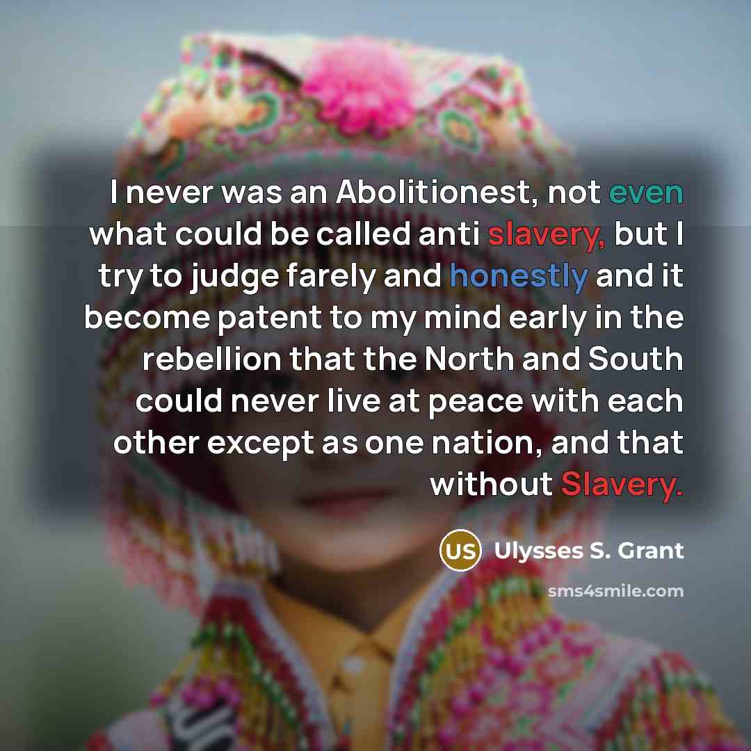 “I never was an Abolitionest, not even what could be called anti slavery, but I try to judge farely and honestly and it become patent to my mind early in the rebellion that the North and South could never live at peace with each other except as one nation, and that without Slavery.” quote by Ulysses S. Grant
