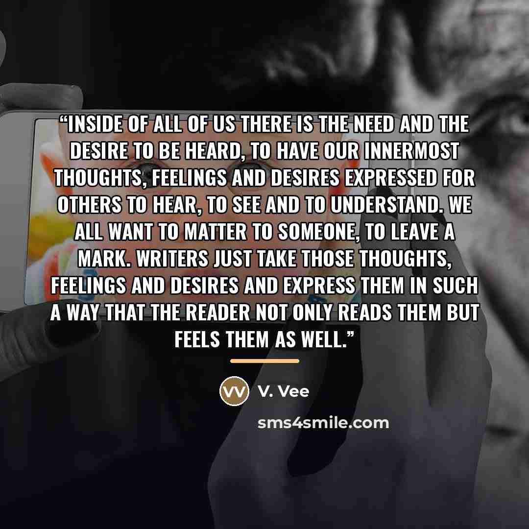 “Inside of all of us there is the need and the desire to be heard, to have our innermost thoughts, feelings and desires expressed for others to hear, to see and to understand. We all want to matter to someone, to leave a mark. Writers just take those thoughts, feelings and desires and express them…” quote by V. Vee