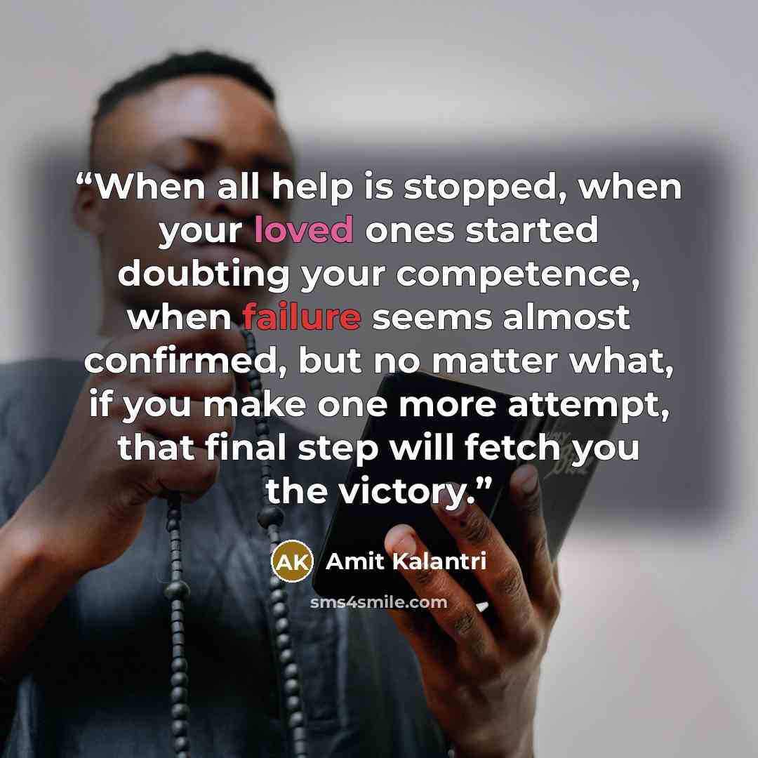 “When all help is stopped, when your loved ones started doubting your competence, when failure seems almost confirmed, but no matter what, if you make one more attempt, that final step will fetch you the victory.” quote by Amit Kalantri
