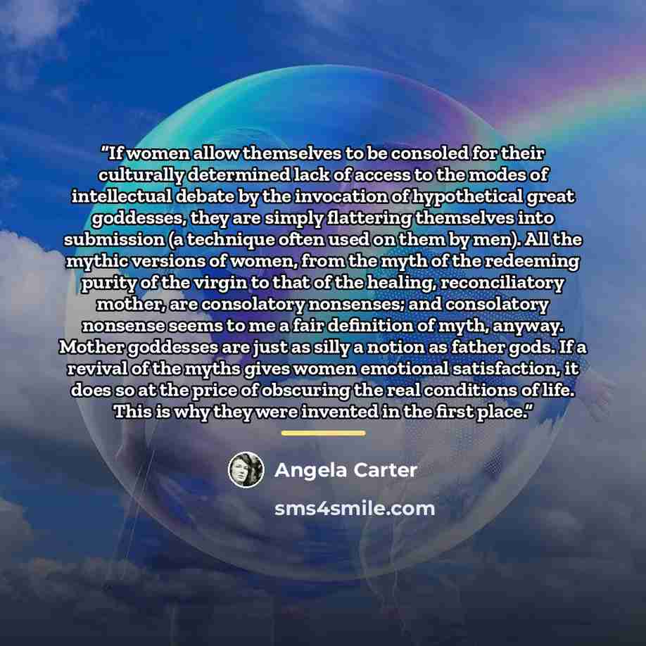 “If women allow themselves to be consoled for their culturally determined lack of access to the modes of intellectual debate by the invocation of hypothetical great goddesses, they are simply flattering themselves into submission (a technique often used on them by men). All the mythic versions of…” quote by Angela Carter