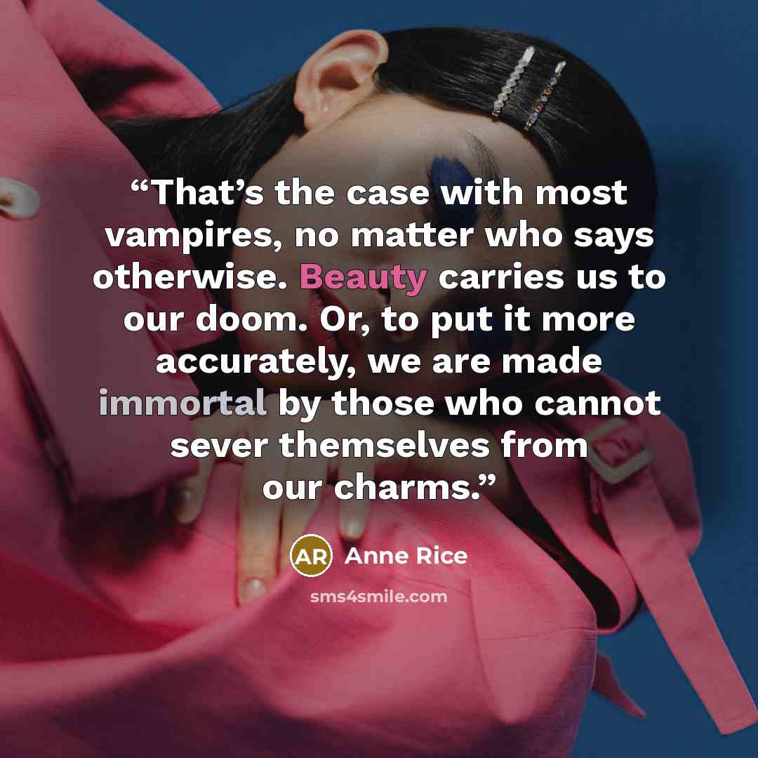 “That’s the case with most vampires, no matter who says otherwise. Beauty carries us to our doom. Or, to put it more accurately, we are made immortal by those who cannot sever themselves from our charms.” quote by Anne Rice