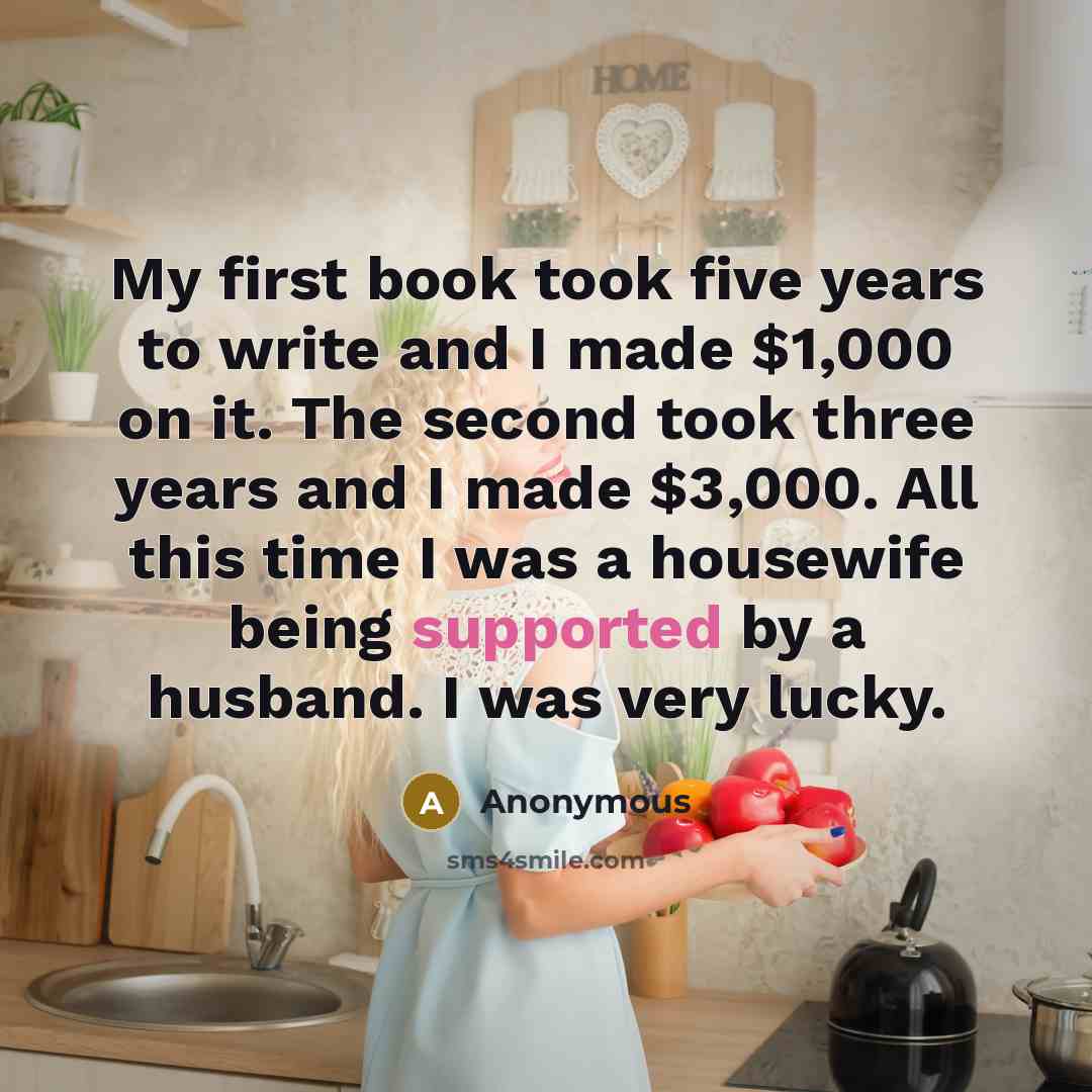 “My first book took five years to write and I made $1,000 on it. The second took three years and I made $3,000. All this time I was a housewife being supported by a husband. I was very lucky.” quote by Anonymous