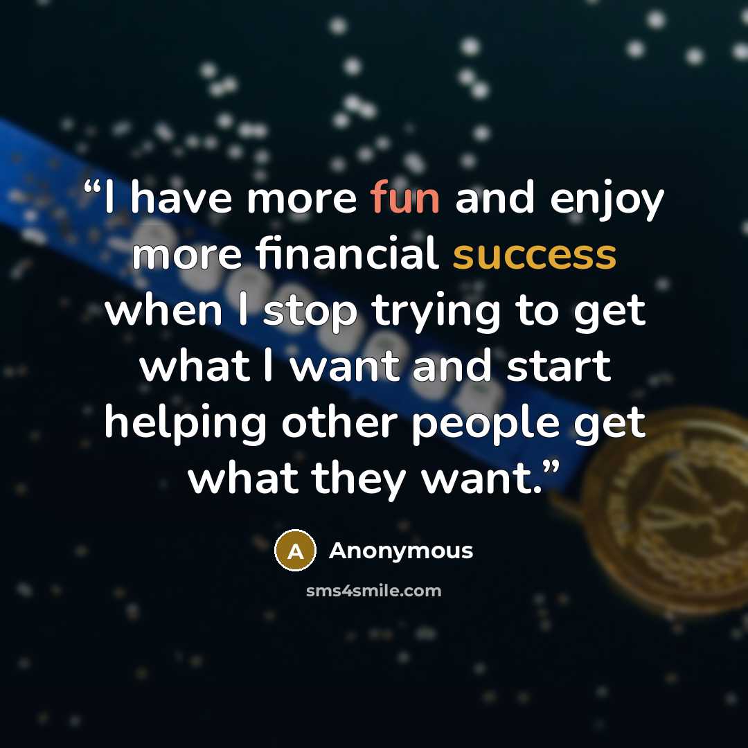 “I have more fun and enjoy more financial success when I stop trying to get what I want and start helping other people get what they want.” quote by Anonymous