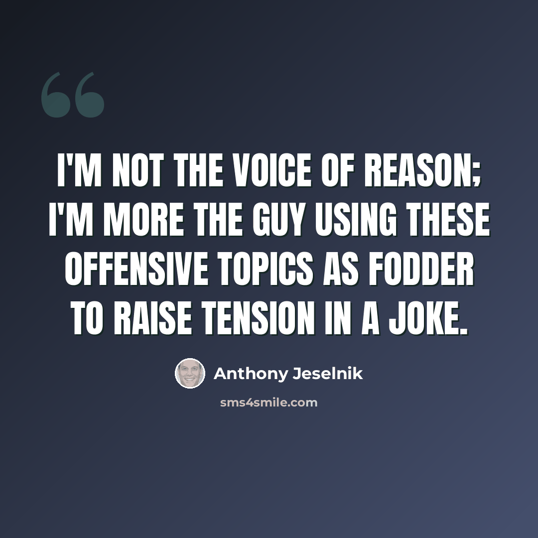 “I'm not the voice of reason; I'm more the guy using these offensive topics as fodder to raise tension in a joke.” quote by Anthony Jeselnik