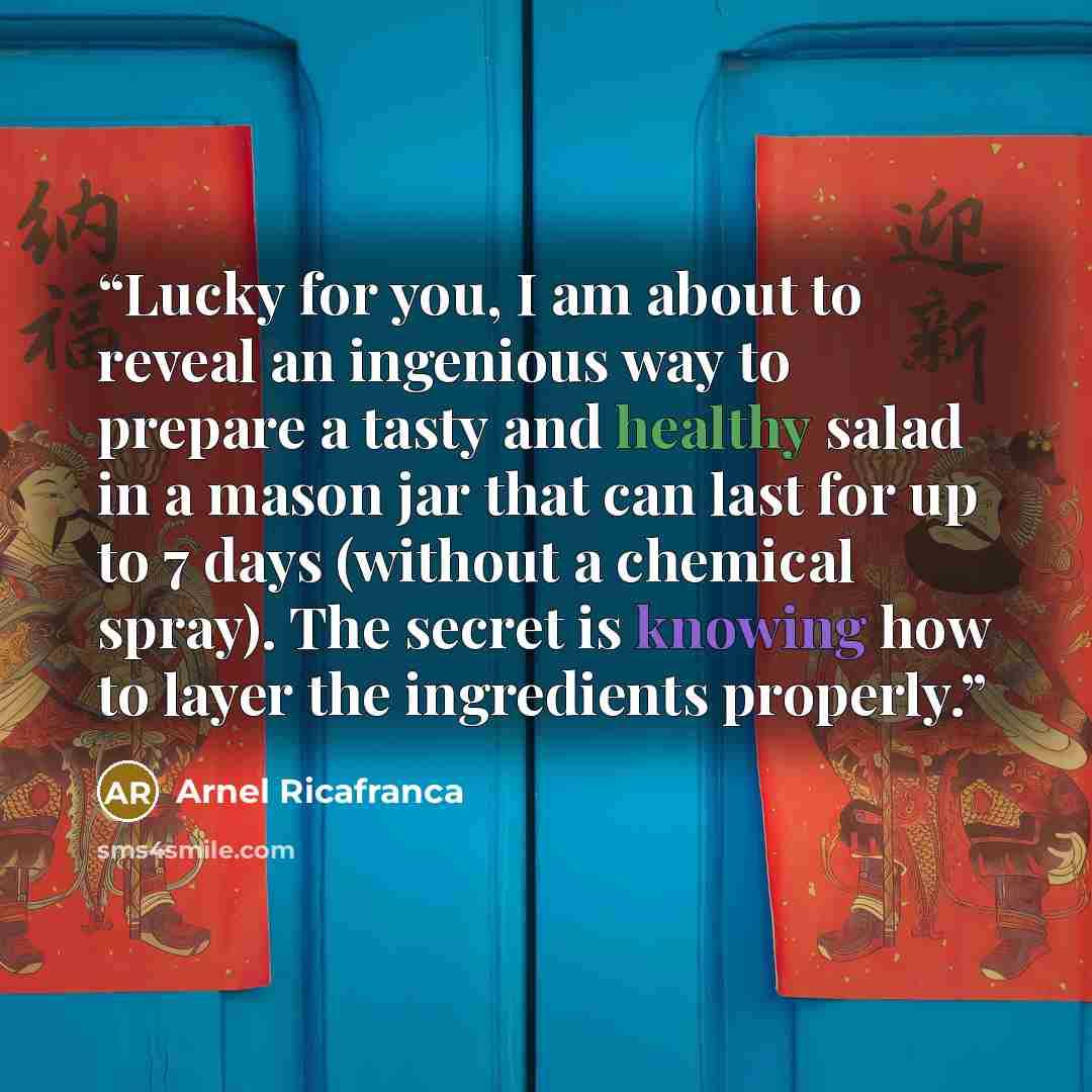 “Lucky for you, I am about to reveal an ingenious way to prepare a tasty and healthy salad in a mason jar that can last for up to 7 days (without a chemical spray). The secret is knowing how to layer the ingredients properly.” quote by Arnel Ricafranca