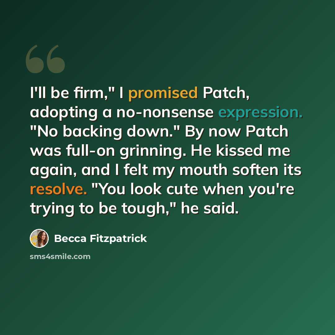 “I'll be firm," I promised Patch, adopting a no-nonsense expression. "No backing down." By now Patch was full-on grinning. He kissed me again, and I felt my mouth soften its resolve. "You look cute when you're trying to be tough," he said.” quote by Becca Fitzpatrick
