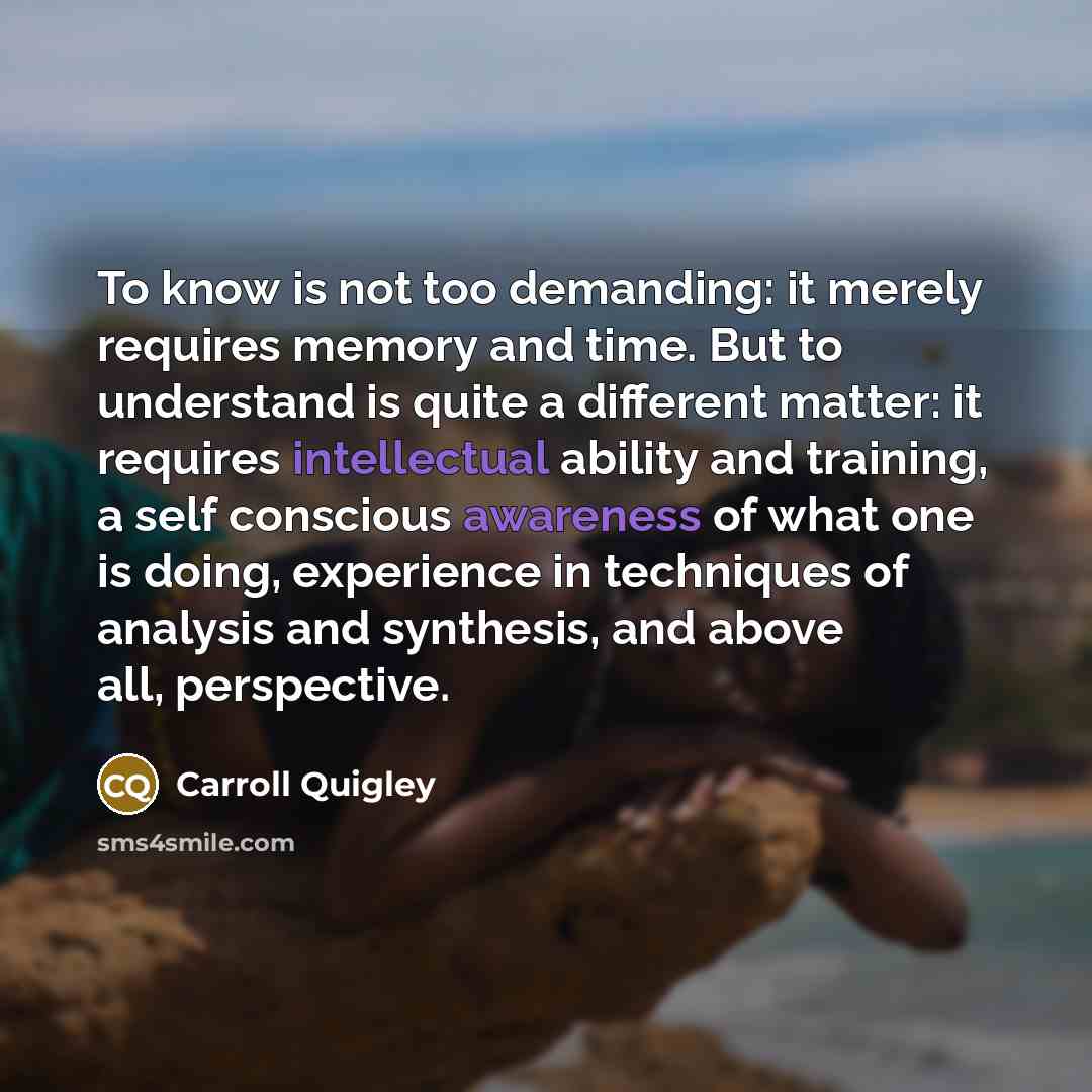 “To know is not too demanding: it merely requires memory and time. But to understand is quite a different matter: it requires intellectual ability and training, a self conscious awareness of what one is doing, experience in techniques of analysis and synthesis, and above all, perspective.” quote by Carroll Quigley