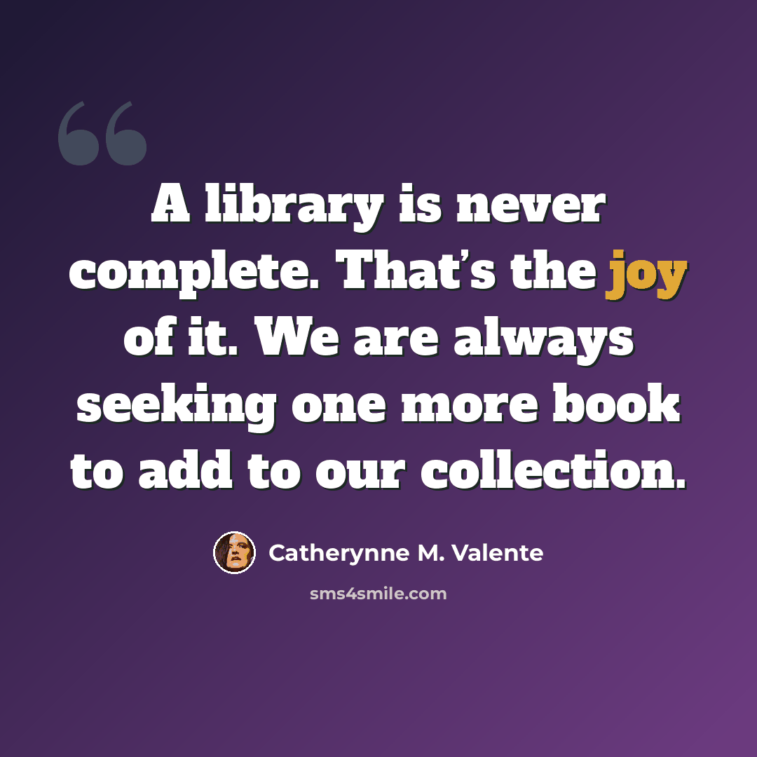 “A library is never complete. That’s the joy of it. We are always seeking one more book to add to our collection.” quote by Catherynne M. Valente